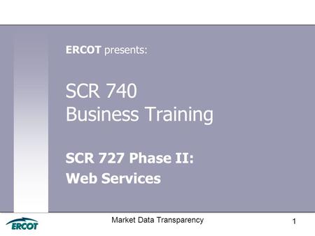 1 Market Data Transparency SCR 740 Business Training SCR 727 Phase II: Web Services ERCOT presents: