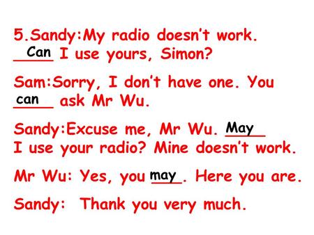 5.Sandy:My radio doesn’t work. ____ I use yours, Simon? Sam:Sorry, I don’t have one. You ____ ask Mr Wu. Sandy:Excuse me, Mr Wu. ____ I use your radio?