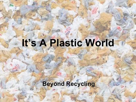 It’s A Plastic World Beyond Recycling.
