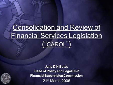 Consolidation and Review of Financial Services Legislation (“ CAROL ”) Jane D N Bates Head of Policy and Legal Unit Financial Supervision Commission 21.