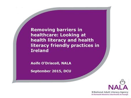 Removing barriers in healthcare: Looking at health literacy and health literacy friendly practices in Ireland Aoife O’Driscoll, NALA September 2015, DCU.