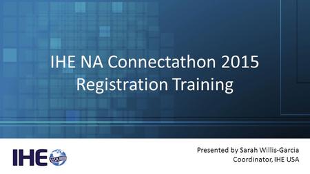 IHE NA Connectathon 2015 Registration Training Presented by Sarah Willis-Garcia Coordinator, IHE USA.