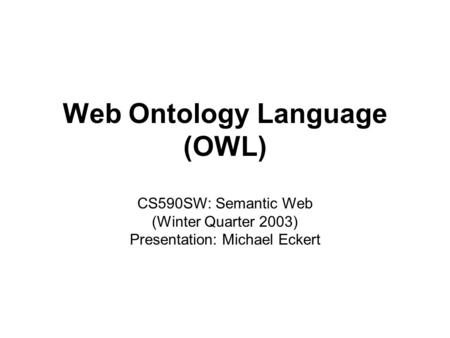 Michael Eckert1CS590SW: Web Ontology Language (OWL) Web Ontology Language (OWL) CS590SW: Semantic Web (Winter Quarter 2003) Presentation: Michael Eckert.