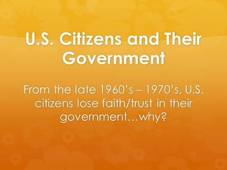 U.S. Citizens and Their Government From the late 1960’s – 1970’s, U.S. citizens lose faith/trust in their government…why?