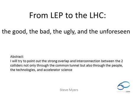 From LEP to the LHC: Steve Myers Abstract: I will try to point out the strong overlap and interconnection between the 2 colliders not only through the.