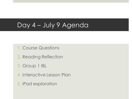 Day 4 – July 9 Agenda 1.Course Questions 2.Reading Reflection 3.Group 1 IBL 4.Interactive Lesson Plan 5.iPad exploration.