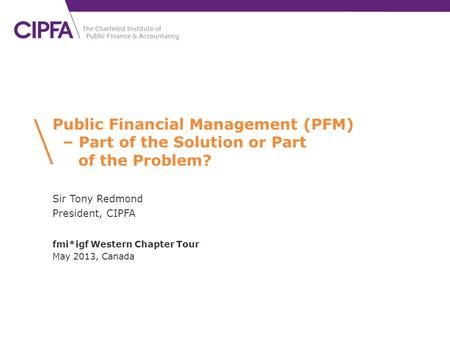 Public Financial Management (PFM) – Part of the Solution or Part of the Problem? Sir Tony Redmond President, CIPFA fmi*igf Western Chapter Tour May 2013,