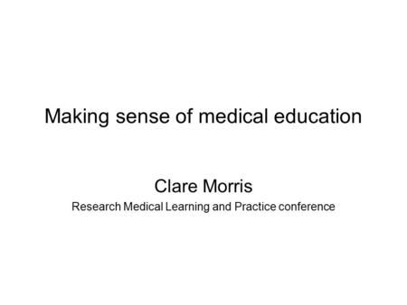 Making sense of medical education Clare Morris Research Medical Learning and Practice conference.