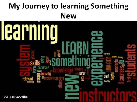 My Journey to learning Something New By: Rick Carvalho.