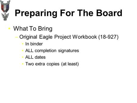 Preparing For The Board What To Bring –Original Eagle Project Workbook (18-927) In binder ALL completion signatures ALL dates Two extra copies (at least)