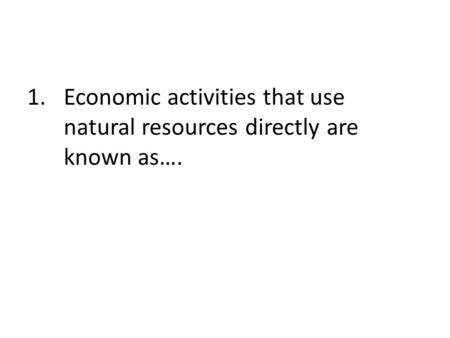 Economic activities that use natural resources directly are known as….