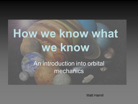 How we know what we know An introduction into orbital mechanics Matt Hamill.