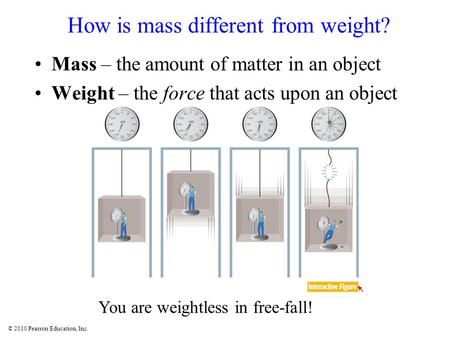 © 2010 Pearson Education, Inc. How is mass different from weight? Mass – the amount of matter in an object Weight – the force that acts upon an object.