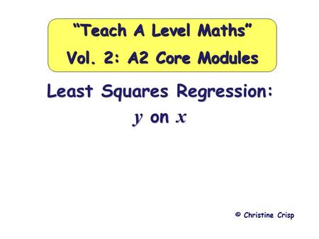 Least Squares Regression: y on x © Christine Crisp “Teach A Level Maths” Vol. 2: A2 Core Modules.