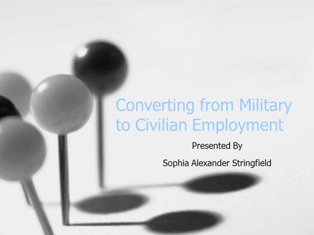 Converting from Military to Civilian Employment Presented By Sophia Alexander Stringfield.