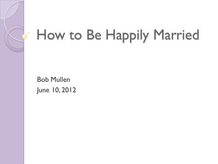 How to Be Happily Married Bob Mullen June 10, 2012.