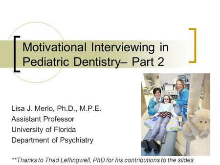 Motivational Interviewing in Pediatric Dentistry– Part 2 Lisa J. Merlo, Ph.D., M.P.E. Assistant Professor University of Florida Department of Psychiatry.