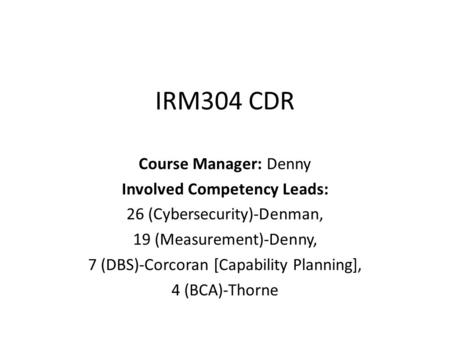 IRM304 CDR Course Manager: Denny Involved Competency Leads: 26 (Cybersecurity)-Denman, 19 (Measurement)-Denny, 7 (DBS)-Corcoran [Capability Planning],
