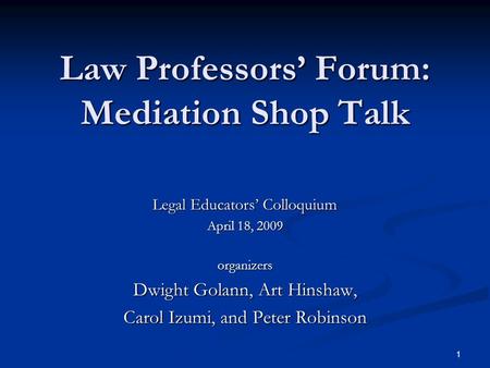 1 Law Professors’ Forum: Mediation Shop Talk Legal Educators’ Colloquium April 18, 2009 organizers Dwight Golann, Art Hinshaw, Carol Izumi, and Peter Robinson.