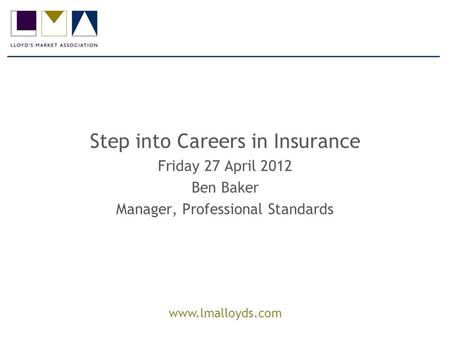 Www.lmalloyds.com Step into Careers in Insurance Friday 27 April 2012 Ben Baker Manager, Professional Standards.