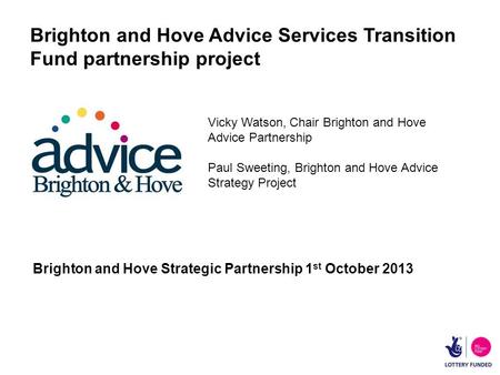 Brighton and Hove Advice Services Transition Fund partnership project Brighton and Hove Strategic Partnership 1 st October 2013 Vicky Watson, Chair Brighton.