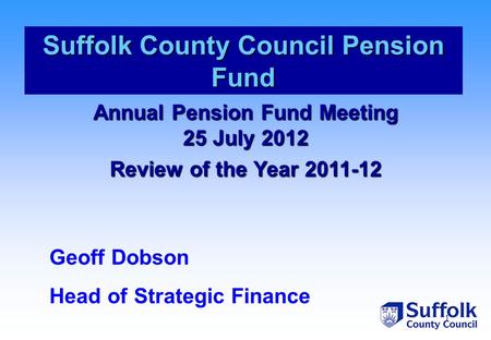 1 Annual Pension Fund Meeting 25 July 2012 Review of the Year 2011-12 Suffolk County Council Pension Fund Geoff Dobson Head of Strategic Finance.