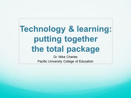 Technology & learning: putting together the total package Dr. Mike Charles Pacific University College of Education.