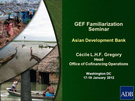 GEF Familiarization Seminar Asian Development Bank Cécile L.H.F. Gregory Head Office of Cofinancing Operations Washington DC 17-19 January 2012.