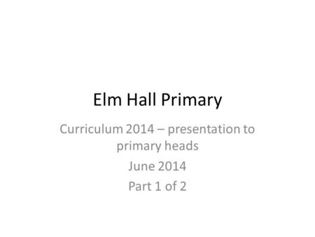 Elm Hall Primary Curriculum 2014 – presentation to primary heads June 2014 Part 1 of 2.