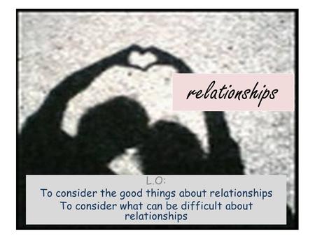 Relationships L.O: To consider the good things about relationships To consider what can be difficult about relationships.