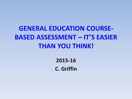 GENERAL EDUCATION COURSE- BASED ASSESSMENT – IT’S EASIER THAN YOU THINK! 2015-16 C. Griffin.