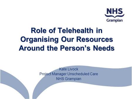 Role of Telehealth in Organising Our Resources Around the Person’s Needs Kate Livock Project Manager Unscheduled Care NHS Grampian.