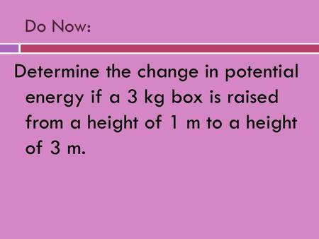 Do Now: Determine the change in potential energy if a 3 kg box is raised from a height of 1 m to a height of 3 m.