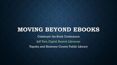 MOVING BEYOND EBOOKS Celebrate the Book Conference Jeff Tate, Digital Branch Librarian Topeka and Shawnee County Public Library.