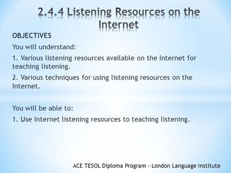 ACE TESOL Diploma Program – London Language Institute OBJECTIVES You will understand: 1. Various listening resources available on the Internet for teaching.