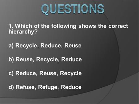 1. Which of the following shows the correct hierarchy? a) Recycle, Reduce, Reuse b) Reuse, Recycle, Reduce c) Reduce, Reuse, Recycle d) Refuse, Refuge,