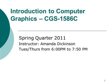 1 Introduction to Computer Graphics – CGS-1586C Spring Quarter 2011 Instructor: Amanda Dickinson Tues/Thurs from 6:00PM to 7:50 PM.