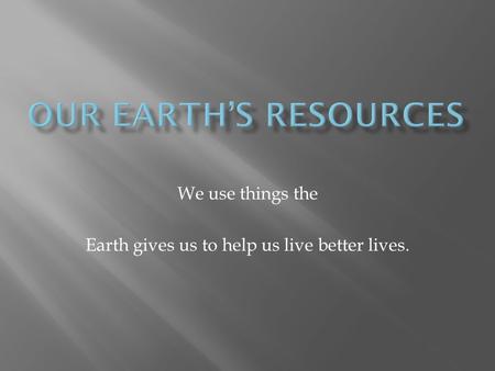 We use things the Earth gives us to help us live better lives.