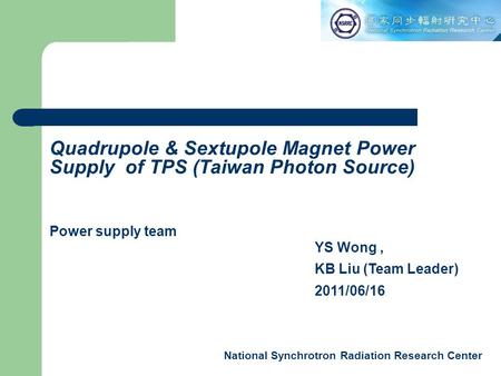 National Synchrotron Radiation Research Center YS Wong, KB Liu (Team Leader) 2011/06/16 Quadrupole & Sextupole Magnet Power Supply of TPS (Taiwan Photon.