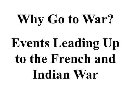 Why Go to War? Events Leading Up to the French and Indian War.