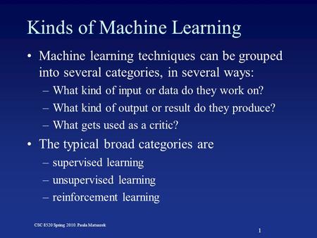 1 CSC 8520 Spring 2010. Paula Matuszek Kinds of Machine Learning Machine learning techniques can be grouped into several categories, in several ways: –What.