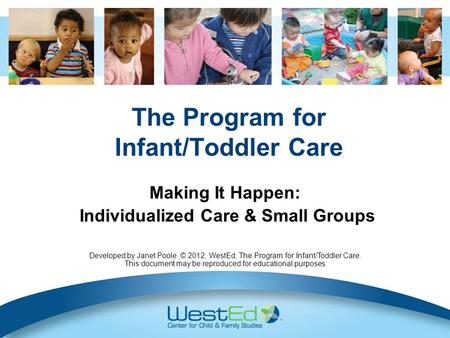 The Program for Infant/Toddler Care Making It Happen: Individualized Care & Small Groups Developed by Janet Poole. © 2012, WestEd, The Program for Infant/Toddler.