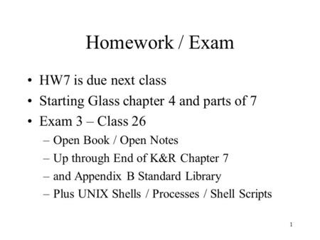 1 Homework / Exam HW7 is due next class Starting Glass chapter 4 and parts of 7 Exam 3 – Class 26 –Open Book / Open Notes –Up through End of K&R Chapter.