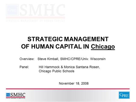 STRATEGIC MANAGEMENT OF HUMAN CAPITAL IN Chicago Overview: Steve Kimball, SMHC/CPRE/Univ. Wisconsin Panel: Hill Hammock & Monica Santana Rosen, Chicago.