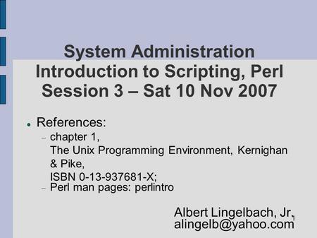 1 System Administration Introduction to Scripting, Perl Session 3 – Sat 10 Nov 2007 References:  chapter 1, The Unix Programming Environment, Kernighan.