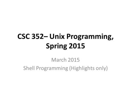 CSC 352– Unix Programming, Spring 2015 March 2015 Shell Programming (Highlights only)
