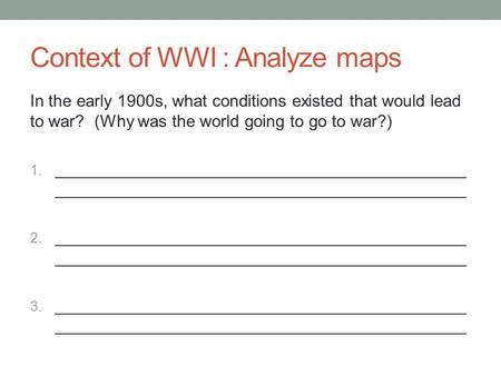 Context of WWI : Analyze maps In the early 1900s, what conditions existed that would lead to war? (Why was the world going to go to war?) 1. ____________________________________________.