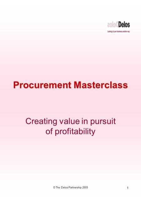 1 © The Delos Partnership 2005 Procurement Masterclass Creating value in pursuit of profitability.