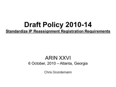 Draft Policy 2010-14 Standardize IP Reassignment Registration Requirements ARIN XXVI 6 October, 2010 – Atlanta, Georgia Chris Grundemann.