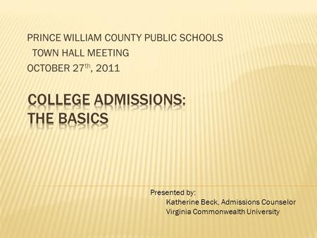 PRINCE WILLIAM COUNTY PUBLIC SCHOOLS TOWN HALL MEETING OCTOBER 27 th, 2011 Presented by: Katherine Beck, Admissions Counselor Virginia Commonwealth University.